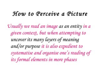 How to Perceive a Picture
Usually we read an image as an entity in a
 given context, but when attempting to
 uncover its many layers of meaning
 and/or purpose it is also expedient to
 systematise and organise one’s reading of
 its formal elements in more phases
 