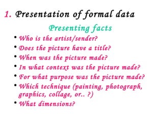 1. Presentation of formal data
            Presenting facts
  • Who is the artist/sender?
  • Does the picture have a title?
  • When was the picture made?
  • In what context was the picture made?
  • For what purpose was the picture made?
  • Which technique (painting, photograph,
    graphics, collage, or.. ?)
  • What dimensions?
 