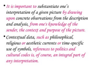 • It is important to substantiate one’s
  interpretation of a given picture by drawing
  upon concrete observations from the description
  and analysis, from one's knowledge of the
  sender, the context and purpose of the picture.
• Contextual data, such as philosophical,
  religious or aesthetic currents or time-specific
  use of symbols, references to politics and
  cultural codes is, of course, an integral part of
  any interpretation.
 