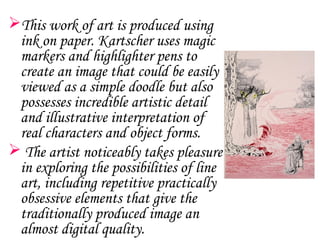 This work of art is produced using
 ink on paper. Kartscher uses magic
 markers and highlighter pens to
 create an image that could be easily
 viewed as a simple doodle but also
 possesses incredible artistic detail
 and illustrative interpretation of
 real characters and object forms.
 The artist noticeably takes pleasure
 in exploring the possibilities of line
 art, including repetitive practically
 obsessive elements that give the
 traditionally produced image an
 almost digital quality.
 