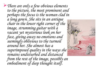 There are only a few obvious elements
 to the picture, the most prominent and
 perhaps the focus is the woman clad in
 a long gown. She sits in an antique
 chair in the lower right corner of the
 image, strumming guitar with a
 vacant yet mysterious look on her
 face, giving away no emotions and
 seemingly oblivious to the turmoil
 around her. She almost has a
 superimposed quality in the ways she
 remains undisturbed and distanced
 from the rest of the image, possibly an
 embodiment of deep thought itself.
 
