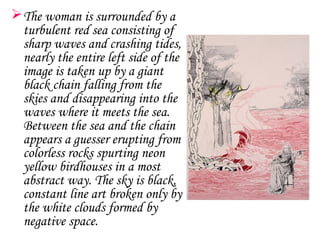  The woman is surrounded by a
  turbulent red sea consisting of
  sharp waves and crashing tides,
  nearly the entire left side of the
  image is taken up by a giant
  black chain falling from the
  skies and disappearing into the
  waves where it meets the sea.
  Between the sea and the chain
  appears a guesser erupting from
  colorless rocks spurting neon
  yellow birdhouses in a most
  abstract way. The sky is black,
  constant line art broken only by
  the white clouds formed by
  negative space.
 