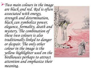 Two main colours in the image
 are black and red. Red is often
 associated with energy,
 strength and determination,
 black can symbolize power,
 elegance, formality, death and
 mystery. The combination of
 these two colours is also
 traditionally linked to danger
 or despair. The only other
 colour in the image is the
 yellow highlighter used on the
 birdhouses perhaps to attract
 attention and emphasize their
 meaning.
 