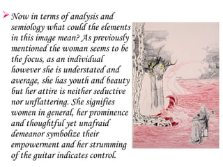  Now in terms of analysis and
  semiology what could the elements
  in this image mean? As previously
  mentioned the woman seems to be
  the focus, as an individual
  however she is understated and
  average, she has youth and beauty
  but her attire is neither seductive
  nor unflattering. She signifies
  women in general, her prominence
  and thoughtful yet unafraid
  demeanor symbolize their
  empowerment and her strumming
  of the guitar indicates control.
 