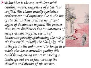  Behind her is the sea, turbulent with
  crashing waves, suggestive of a battle or
  conflict. The chains usually symbolize
  enslavement and captivity; due to the size
  of the chains there is also a significant
  degree of dominance implied. The guesser
  that spurts birdhouses has connotations of
  escape & bursting free, the use of
  birdhouses possibly symbolizing the role of
  the housewife. Finally the black sky, this
  is the future the unknown. The Image as a
  whole also has a surrealist quality this
  could be suggesting we are not seeing a
  landscape but are in fact viewing the
  thoughts and dreams of the woman.
 