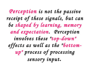Perception is not the passive
receipt of these signals, but can
 be shaped by learning, memory
  and expectation. Perception
   involves these "top-down"
 effects as well as the " bottom-
    up" process of processing
         sensory input .
 