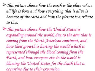 This picture shows how the earth is the place where
 all life is born and how everything that is alive is
 because of the earth and how the picture is a tribute
 to this.
This picture shows how the United States is
 expanding around the world, due to the arm that is
 coming from the North American continent, and
 how their growth is hurting the world which is
 represented through the blood coming from the
 Earth, and how everyone else in the world is
 blaming the United States for the death that is
 occurring due to their expansion.
 