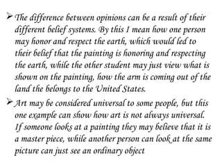  The difference between opinions can be a result of their
  different belief systems. By this I mean how one person
  may honor and respect the earth, which would led to
  their belief that the painting is honoring and respecting
  the earth, while the other student may just view what is
  shown on the painting, how the arm is coming out of the
  land the belongs to the United States.
 Art may be considered universal to some people, but this
  one example can show how art is not always universal.
  If someone looks at a painting they may believe that it is
  a master piece, while another person can look at the same
  picture can just see an ordinary object
 