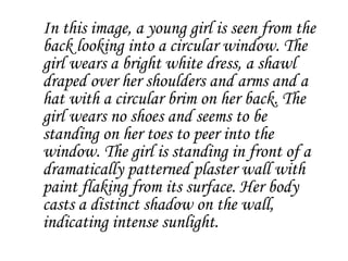 In this image, a young girl is seen from the
back looking into a circular window. The
girl wears a bright white dress, a shawl
draped over her shoulders and arms and a
hat with a circular brim on her back. The
girl wears no shoes and seems to be
standing on her toes to peer into the
window. The girl is standing in front of a
dramatically patterned plaster wall with
paint flaking from its surface. Her body
casts a distinct shadow on the wall,
indicating intense sunlight.
 