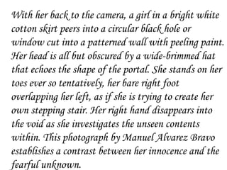 With her back to the camera, a girl in a bright white
cotton skirt peers into a circular black hole or
window cut into a patterned wall with peeling paint.
Her head is all but obscured by a wide-brimmed hat
that echoes the shape of the portal. She stands on her
toes ever so tentatively, her bare right foot
overlapping her left, as if she is trying to create her
own stepping stair. Her right hand disappears into
the void as she investigates the unseen contents
within. This photograph by Manuel Alvarez Bravo
establishes a contrast between her innocence and the
fearful unknown.
 
