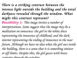 There is a striking contrast between the
intense light outside the building and the total
darkness revealed through the window. What
might this contrast represent?
Possibility 1:  This image invites a number of
interpretations. Some suggest that the image may be a
meditation on innocence: the girl in the white dress
representing the innocence of childhood, and the dark
interior representing the ending of innocence in the near
future. Although we have no idea what the girl sees inside
the building, there is a sense that it is something sinister
or off-limits. Despite this, the girl gazes with brave
 