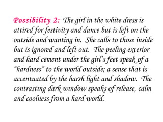 Possibility 2: The girl in the white dress is
attired for festivity and dance but is left on the
outside and wanting in.  She calls to those inside
but is ignored and left out.  The peeling exterior
and hard cement under the girl’s feet speak of a
“hardness” to the world outside; a sense that is
accentuated by the harsh light and shadow.  The
contrasting dark window speaks of release, calm
and coolness from a hard world.
 