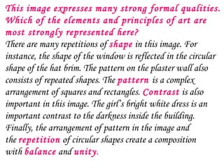 This image expresses many strong formal qualities.
Which of the elements and principles of art are
most strongly represented here?
There are many repetitions of shape in this image. For
instance, the shape of the window is reflected in the circular
shape of the hat brim. The pattern on the plaster wall also
consists of repeated shapes. The pattern is a complex
arrangement of squares and rectangles. Contrast is also
important in this image. The girl’s bright white dress is an
important contrast to the darkness inside the building.
Finally, the arrangement of pattern in the image and
the repetition of circular shapes create a composition
with balance and unity.
 