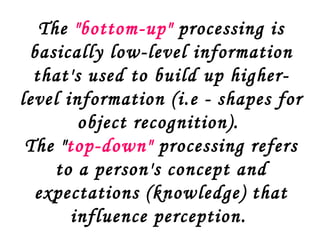 The "bottom-up" processing is
 basically low-level information
  that's used to build up higher-
level information (i.e - shapes for
        object recognition).
 The "top-down" processing refers
     to a person's concept and
  expectations (knowledge) that
       influence perception.
 