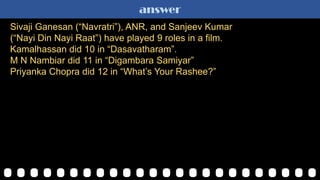 answer
Sivaji Ganesan (“Navratri”), ANR, and Sanjeev Kumar
(“Nayi Din Nayi Raat”) have played 9 roles in a film.
Kamalhassan did 10 in “Dasavatharam”.
M N Nambiar did 11 in “Digambara Samiyar”
Priyanka Chopra did 12 in “What‟s Your Rashee?”
 