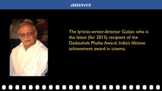 answer
The lyricist-writer-director Gulzar, who is
the latest (for 2013) recipient of the
Dadasaheb Phalke Award, India’s lifetime
achievement award in cinema.
 