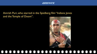 answer
Amrish Puri, who starred in the Spielberg film “Indiana Jones
and the Temple of Doom”.
 
