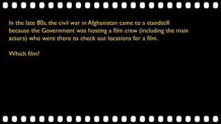 In the late 80s, the civil war in Afghanistan came to a standstill
because the Government was hosting a film crew (including the main
actors) who were there to check out locations for a film.
Which film?
 