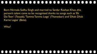 Born Nirmala Sadhu Singh and married to Sardar Roshan Khan, this
person’s talent came to be recognized thanks to songs such as ‘Ek
Do Teen’ (Tezaab),‘Tamma Tamma Loge’ (Thanedaar) and ‘Dhak Dhak
Karne Lagaa’ (Beta).
Who?
 