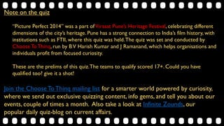 Note on the quiz
“Picture Perfect 2014” was a part ofVirasat Pune’s Heritage Festival, celebrating different dimensions of the
city’s heritage. Pune has a strong connection to India’s film history, with institutions such as FTII, where this
quiz was held.The quiz was set and conducted by ChooseToThinq, run by BV Harish Kumar and J
Ramanand, which helps organisations and individuals profit from focused curiosity.
These are the prelims of this quiz.The teams to qualify scored 17+. Could you have qualified too? give it a
shot!
Join the Choose ToThinq mailing list (http://eepurl.com/S0Soj) for a smarter world powered by
curiosity, where we send out exclusive quizzing content, info gems, and tell you about our events, couple of times
a month. Also take a look at Infinite Zounds, (http://infinitezounds.blogspot.in/) our popular daily
quiz-blog on current affairs.
 
