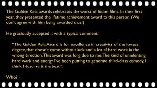 The Golden Kela awards celebrates the worst of Indian films. In their first
year, they presented the lifetime achievement award to this person. (We
don't agree with him being awarded thus!)
He graciously accepted it with a typical comment:
“The Golden Kela Award is for excellence in creativity of the lowest
degree, that doesn’t come without luck and a lot of hard work in the
wrong direction.This award was long due to me.The kind of unrelenting
hard work and energy I’ve been putting to generate third-class comedy, I
think I deserve it the best”.
Who?
 