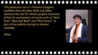 This yesteryear star is a Trinamul Congress
candidate from the New Delhi Lok Sabha
elections this year.To refresh people’s memories
of him, he used posters of movies such as “April
Fool”,“Bees Saal Baad”, and “Mere Sanam” as
part of the publicity during his election
campaign.
Who?
 