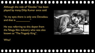 Although the role of “Devdas” has been
played by many, Dilip Kumar once said:
“In my eyes there is only one Devadasu
and that is _________”
He was referring to this doyen from
the Telugu film industry who was also
known as “The Tragedy King”.
Who?
 