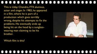This is Uday Chandra, FTII alumnus,
actor and singer. In 1983, he appeared
in a film, where he is part of a
production which goes terribly
wrong, despite his attempts to fix the
problems. He eventually ends up
being hit on the head by a sunglass-
wearing man claiming to be his
brother.
Which film is this?
 