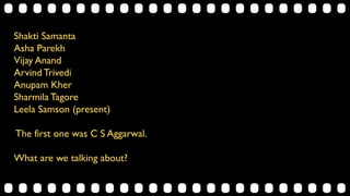Shakti Samanta
Asha Parekh
Vijay Anand
Arvind Trivedi
Anupam Kher
Sharmila Tagore
Leela Samson (present)
The first one was C S Aggarwal.
What are we talking about?
 