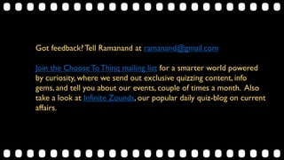 Got feedback?Tell Ramanand at ramanand@gmail.com
Join the Choose To Thinq mailing list for a smarter world powered
by curiosity, where we send out exclusive quizzing content, info
gems, and tell you about our events, couple of times a month. Also
take a look at Infinite Zounds, our popular daily quiz-blog on current
affairs.
 
