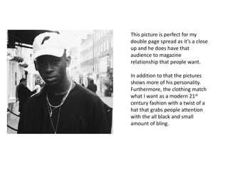 This picture is perfect for my
double page spread as it’s a close
up and he does have that
audience to magazine
relationship that people want.
In addition to that the pictures
shows more of his personality.
Furthermore, the clothing match
what I want as a modern 21st
century fashion with a twist of a
hat that grabs people attention
with the all black and small
amount of bling.
 