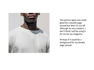 This picture again was really
good for a double page
spread but then it’s cut off
although its very modern. I
don’t think I will be using it
for my for my magazine.
Perhaps if it could be a
background for my double
page spread.
 