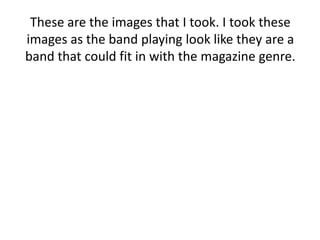 These are the images that I took. I took these
images as the band playing look like they are a
band that could fit in with the magazine genre.