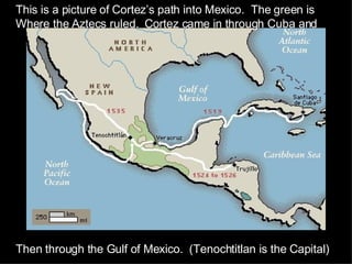 This is a picture of Cortez’s path into Mexico.  The green is Where the Aztecs ruled.  Cortez came in through Cuba and  Then through the Gulf of Mexico.  (Tenochtitlan is the Capital) 
