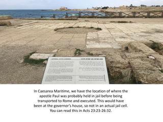 In Caesarea Maritime, we have the location of where the
apostle Paul was probably held in jail before being
transported to Rome and executed. This would have
been at the governor’s house, so not in an actual jail cell.
You can read this in Acts 23:23-26:32.
 