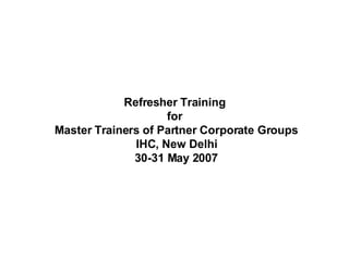 Refresher Training  for  Master Trainers of Partner Corporate Groups IHC, New Delhi 30-31 May 2007 