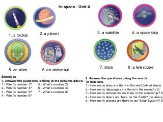 In space . Unit 4




                         2. a planet                             3. a satellite          4. a spaceship
    1. a rocket




                                                                   7. stars            8. a telescope
    5. an alien           6. an astronaut
Exercises                                                2. Answer the questions using the words
1. Answer the questions looking at the pictures above.    in brackets.
1.- What’s number 1?   5.- What’s number 2?              1.- How many stars are there in the sky?(lots of stars)
2.- What’s number 3?   6.- What’s number 4?              2.- How many telescopes are there in the rocket? (2)
3.- What’s number 5?   7.- What’s number 6?              3.- How many astronauts are there in the spaceship? 6
4.- What’s number 8?                                     4.- How many aliens are there on the Earth? (no aliens)
                                                         5.- How many planets are there in our Solar System? 8
 
