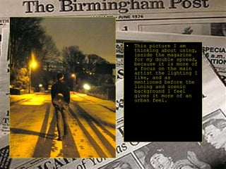 This picture I am  thinking about using, inside the magazine for my double spread, because it is more of a focus on the main artist the lighting I like, and as mentioned before the lining and scenic background I feel gives it more of an urban feel. 