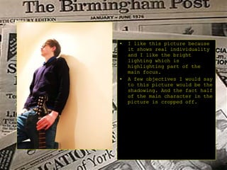 I like this picture because it shows real individuality and I like the bright lighting which is highlighting part of the main focus. A few objectives I would say to this picture would be the shadowing. And the fact half of the main character in the picture is cropped off.  