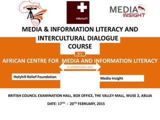 BRITISH COUNCIL EXAMINATION HALL, BOX OFFICE, THE VALLEY MALL, WUSE 2, ABUJA
DATE: 17TH - 20TH FEBRUARY, 2015
MEDIA & INFORMATION LITERACY AND
COURSE
AFRICAN CENTRE FOR MEDIA AND INFORMATION LITERACY
INTERCULTURAL DIALOGUE
BY
in collaboration with
Holyhill Relief Foundation Media Insight
 