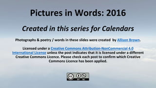 Pictures in Words: 2016
Created in this series for Calendars
Photographs & poetry / words in these slides were created by Allison Brown.
Licensed under a Creative Commons Attribution-NonCommercial 4.0
International License unless the post indicates that it is licensed under a different
Creative Commons Licence. Please check each post to confirm which Creative
Commons Licence has been applied.
 