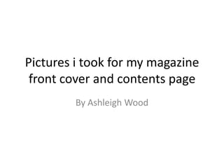 Pictures i took for my magazine
 front cover and contents page
         By Ashleigh Wood
 