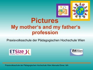 Pictures  My mother‘s and my father‘s profession   Praxisvolksschule der Pädagogischen Hochschule Wien Praxisvolksschule der Pädagogischen Hochschule Wien Manuela Ebner, MA  