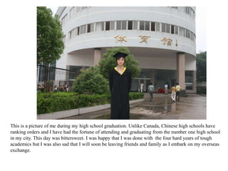 This is a picture of me during my high school graduation. Unlike Canada, Chinese high schools have
ranking orders and I have had the fortune of attending and graduating from the number one high school
in my city. This day was bittersweet. I was happy that I was done with the four hard years of tough
academics but I was also sad that I will soon be leaving friends and family as I embark on my overseas
exchange.
 