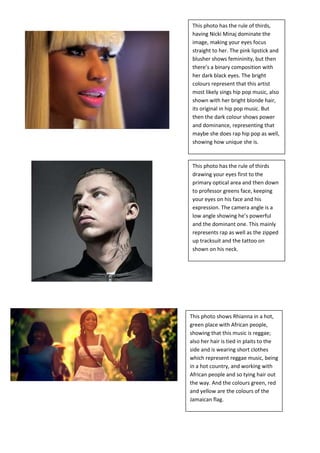 This photo has the rule of thirds,
 having Nicki Minaj dominate the
 image, making your eyes focus
 straight to her. The pink lipstick and
 blusher shows femininity, but then
 there’s a binary composition with
 her dark black eyes. The bright
 colours represent that this artist
 most likely sings hip pop music, also
 shown with her bright blonde hair,
 its original in hip pop music. But
 then the dark colour shows power
 and dominance, representing that
 maybe she does rap hip pop as well,
 showing how unique she is.



 This photo has the rule of thirds
 drawing your eyes first to the
 primary optical area and then down
 to professor greens face, keeping
 your eyes on his face and his
 expression. The camera angle is a
 low angle showing he’s powerful
 and the dominant one. This mainly
 represents rap as well as the zipped
 up tracksuit and the tattoo on
 shown on his neck.




This photo shows Rhianna in a hot,
green place with African people,
showing that this music is reggae;
also her hair is tied in plaits to the
side and is wearing short clothes
which represent reggae music, being
in a hot country, and working with
African people and so tying hair out
the way. And the colours green, red
and yellow are the colours of the
Jamaican flag.
 