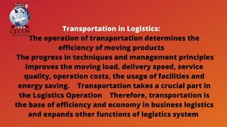 Transportation in Logistics: 
The operation of transportation determines the
efficiency of moving products 
The progress in techniques and management principles
improves the moving load, delivery speed, service
quality, operation costs, the usage of facilities and
energy saving.  Transportation takes a crucial part in
the Logistics Operation  Therefore, transportation is
the base of efficiency and economy in business logistics
and expands other functions of logistics system
 
