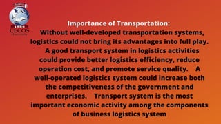 Importance of Transportation:
 Without well-developed transportation systems,
logistics could not bring its advantages into full play.
 A good transport system in logistics activities
could provide better logistics efficiency, reduce
operation cost, and promote service quality.  A
well-operated logistics system could increase both
the competitiveness of the government and
enterprises.  Transport system is the most
important economic activity among the components
of business logistics system
 