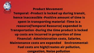Product Movement 
Temporal: -Product is locked up during transit,
hence inaccessible -Positive amount of time is
spent in transporting material -Time is a
resource[Temporal Resource] expended in
Transportation -During the time product is locked
up costs are incurred in proportion of time 
Financial: -Administration costs, Salaries,
Maintenance costs are expended  Environmental:
Fuel costs are high[Creates air pollution,
congestion, Noise pollution
 