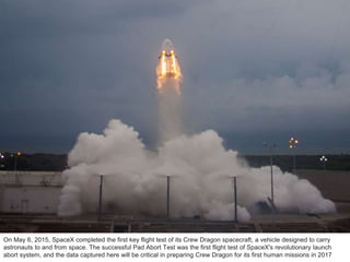 On May 6, 2015, SpaceX completed the first key flight test of its Crew Dragon spacecraft, a vehicle designed to carry
astr...