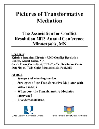 Pictures of Transformative
Mediation
The Association for Conflict
Resolution 2013 Annual Conference
Minneapolis, MN
Speakers:
Kristine Paranica, Director, UND Conflict Resolution
Center, Grand Forks, ND
Sarah Prom, Consultant, UND Conflict Resolution Center
Dan Simon, Twin Cities Mediation, St. Paul, MN
Agenda:
- Synopsis of morning session
- Strategies of the Transformative Mediator with
video analysis
- When does the Transformative Mediator
intervene?
- Live demonstration
UND Conflict Resolution Center Dan Simon’s Twin Cities Mediation
 